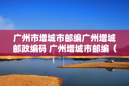 广州市增城市邮编广州增城邮政编码 广州增城市邮编（）