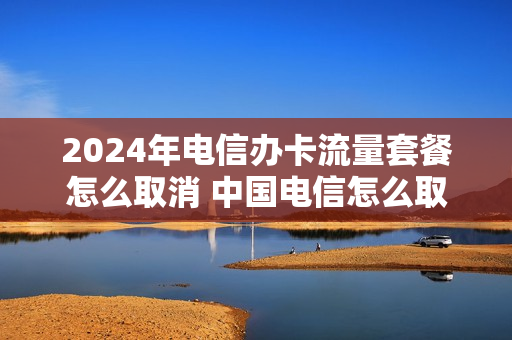 2024年电信办卡流量套餐怎么取消 中国电信怎么取消办理的流量包