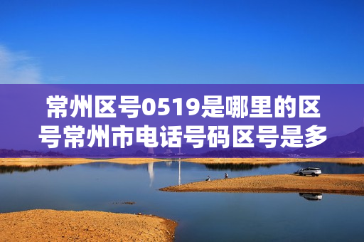 常州区号0519是哪里的区号常州市电话号码区号是多少（0519江苏常州是什么电话）