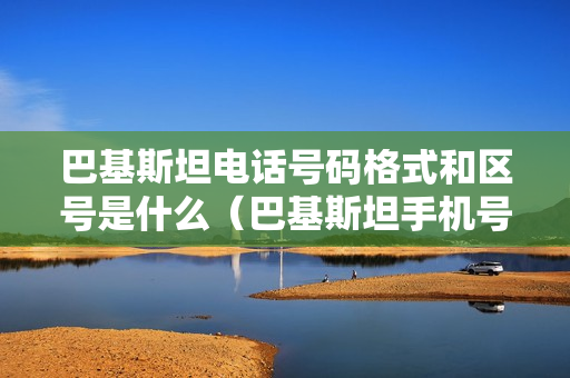 巴基斯坦电话号码格式和区号是什么（巴基斯坦手机号格式）