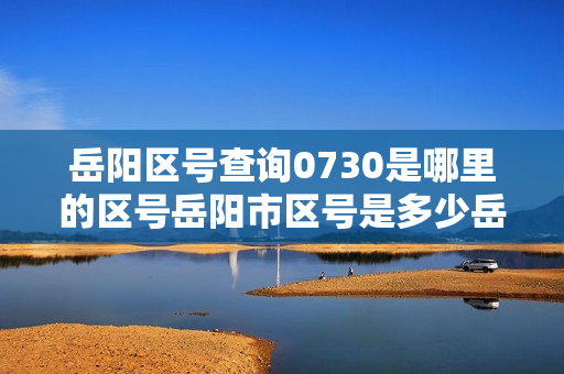 岳阳区号查询0730是哪里的区号岳阳市区号是多少岳阳市电话区号