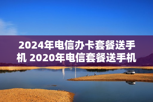 2024年电信办卡套餐送手机 2020年电信套餐送手机