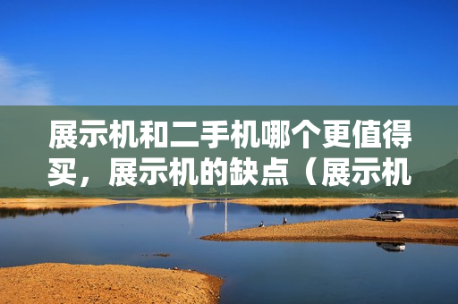 展示机和二手机哪个更值得买，展示机的缺点（展示机好还是二手手机好）