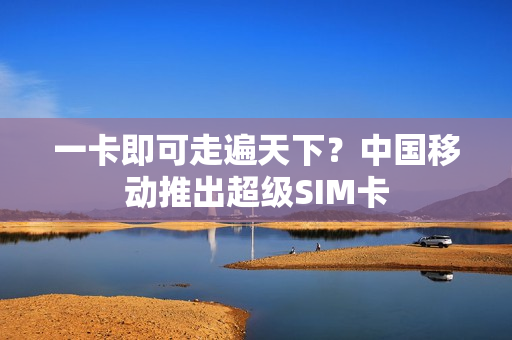 一卡即可走遍天下？中国移动推出超级SIM卡