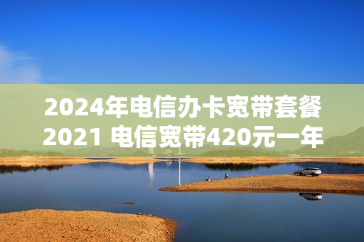 2024年电信办卡宽带套餐2021 电信宽带420元一年