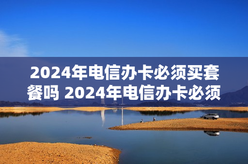 2024年电信办卡必须买套餐吗 2024年电信办卡必须买套餐吗