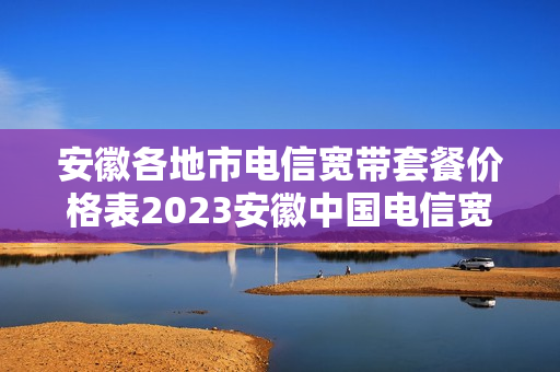 安徽各地市电信宽带套餐价格表2023安徽中国电信宽带套餐价格表2023
