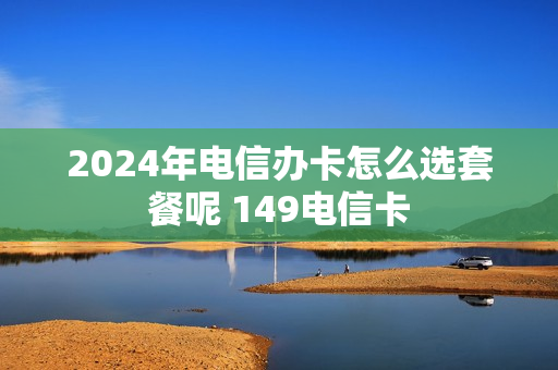 2024年电信办卡怎么选套餐呢 149电信卡