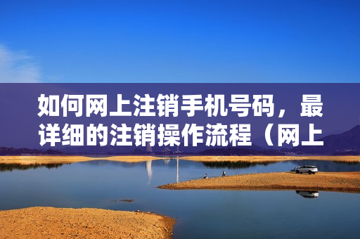 如何网上注销手机号码，最详细的注销操作流程（网上注销手机号码怎么注销）