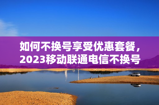 如何不换号享受优惠套餐，2023移动联通电信不换号改套餐教程