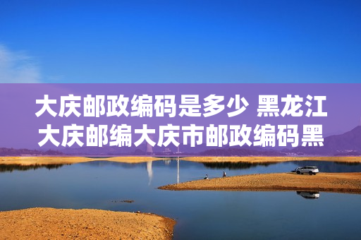 大庆邮政编码是多少 黑龙江大庆邮编大庆市邮政编码黑龙江省大庆市邮编