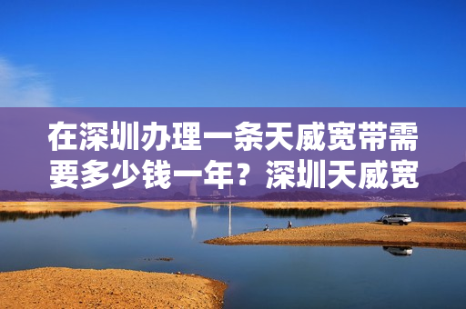 在深圳办理一条天威宽带需要多少钱一年？深圳天威宽带套餐价格表2023