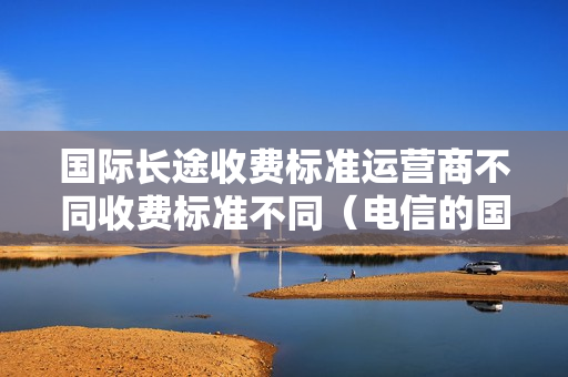 国际长途收费标准运营商不同收费标准不同（电信的国际长途收费标准）