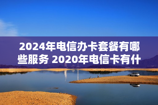 2024年电信办卡套餐有哪些服务 2020年电信卡有什么活动