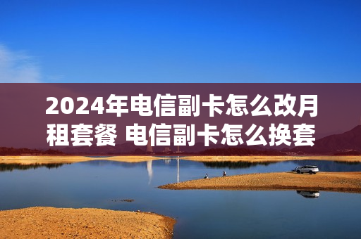 2024年电信副卡怎么改月租套餐 电信副卡怎么换套餐