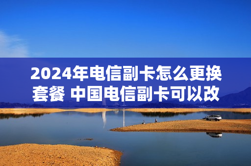 2024年电信副卡怎么更换套餐 中国电信副卡可以改套餐吗
