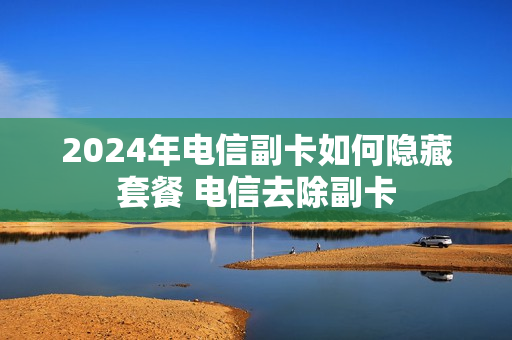 2024年电信副卡如何隐藏套餐 电信去除副卡