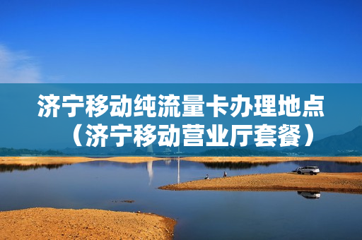 济宁移动纯流量卡办理地点（济宁移动营业厅套餐）