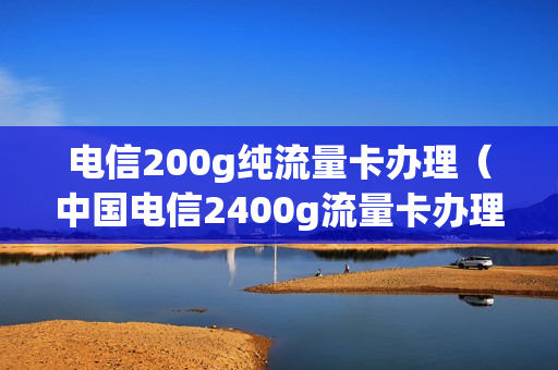 电信200g纯流量卡办理（中国电信2400g流量卡办理）