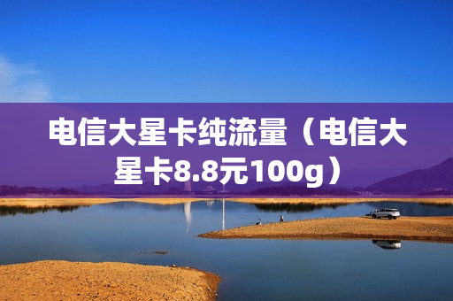 电信大星卡纯流量（电信大星卡8.8元100g）