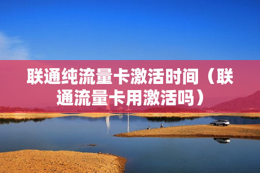 联通纯流量卡激活时间（联通流量卡用激活吗）