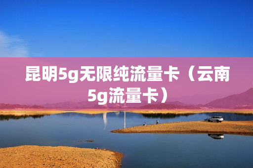 昆明5g无限纯流量卡（云南5g流量卡）