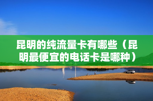 昆明的纯流量卡有哪些（昆明最便宜的电话卡是哪种）