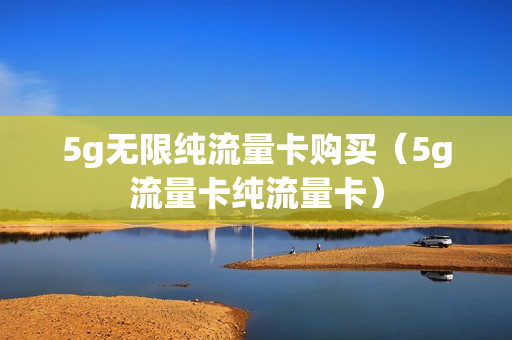 5g无限纯流量卡购买（5g流量卡纯流量卡）