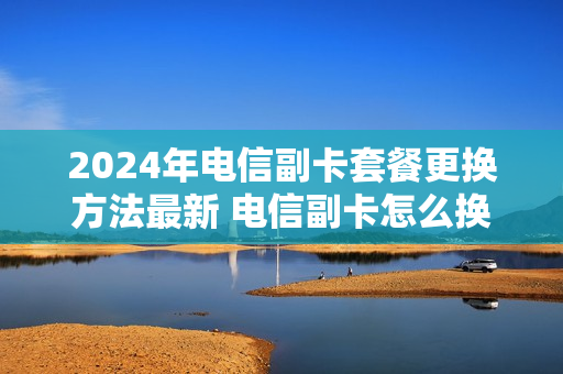 2024年电信副卡套餐更换方法最新 电信副卡怎么换套餐