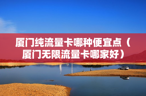 厦门纯流量卡哪种便宜点（厦门无限流量卡哪家好）