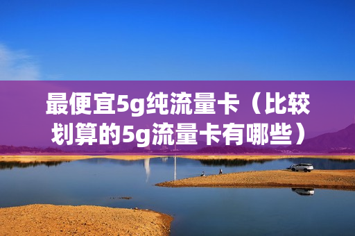 最便宜5g纯流量卡（比较划算的5g流量卡有哪些）