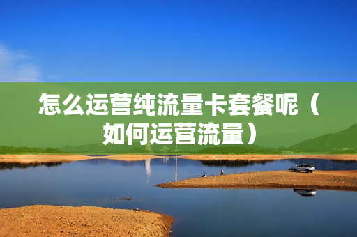 怎么运营纯流量卡套餐呢（如何运营流量）