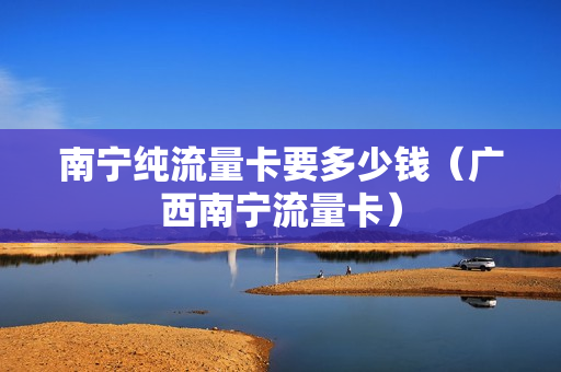 南宁纯流量卡要多少钱（广西南宁流量卡）