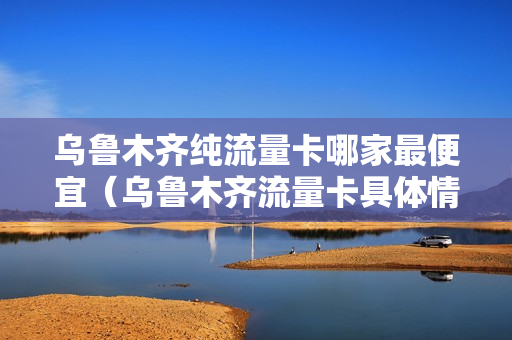乌鲁木齐纯流量卡哪家最便宜（乌鲁木齐流量卡具体情况）