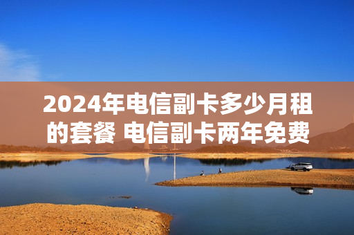 2024年电信副卡多少月租的套餐 电信副卡两年免费