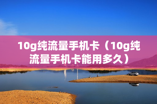 10g纯流量手机卡（10g纯流量手机卡能用多久）