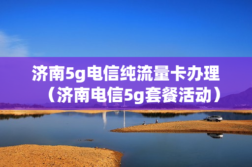 济南5g电信纯流量卡办理（济南电信5g套餐活动）