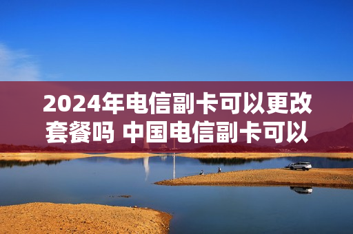 2024年电信副卡可以更改套餐吗 中国电信副卡可以变主卡吗