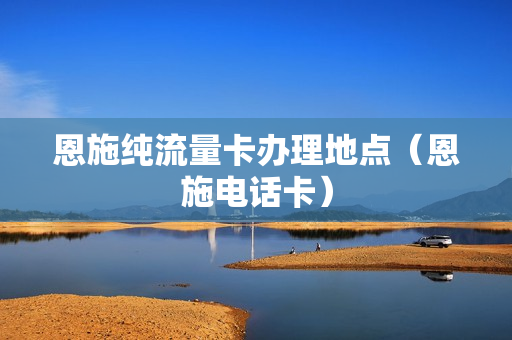 恩施纯流量卡办理地点（恩施电话卡）