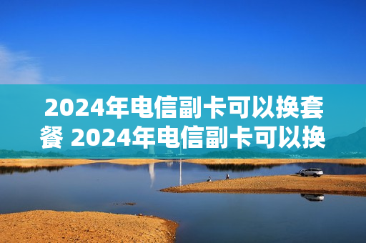 2024年电信副卡可以换套餐 2024年电信副卡可以换套餐嘛