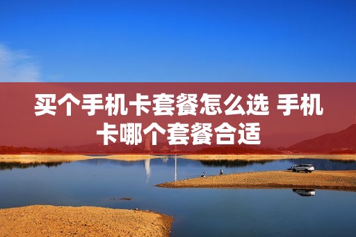 买个手机卡套餐怎么选 手机卡哪个套餐合适