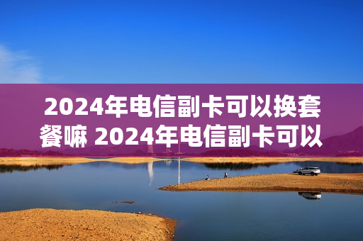 2024年电信副卡可以换套餐嘛 2024年电信副卡可以换套餐嘛