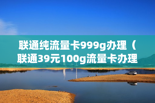 联通纯流量卡999g办理（联通39元100g流量卡办理）