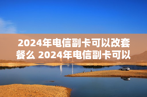 2024年电信副卡可以改套餐么 2024年电信副卡可以改套餐么吗
