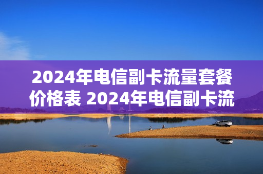 2024年电信副卡流量套餐价格表 2024年电信副卡流量套餐价格表图片