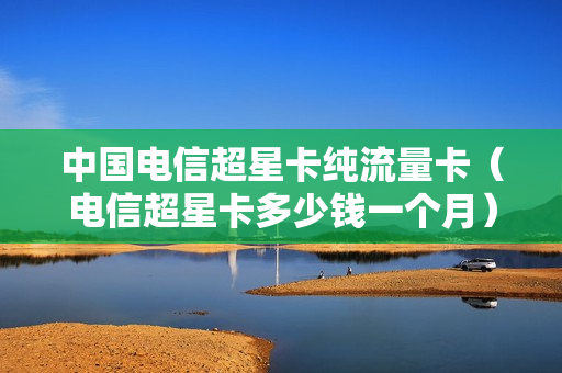 中国电信超星卡纯流量卡（电信超星卡多少钱一个月）