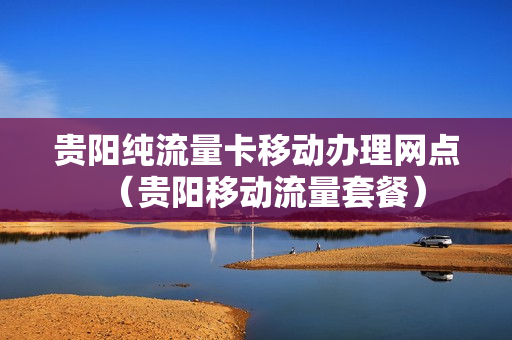 贵阳纯流量卡移动办理网点（贵阳移动流量套餐）