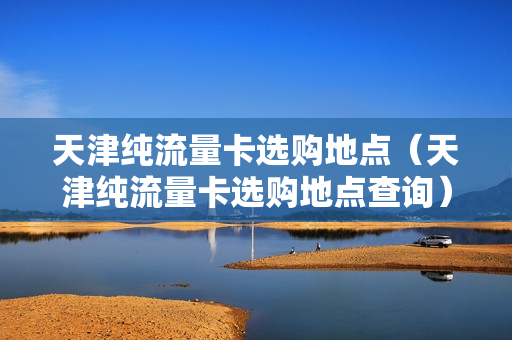天津纯流量卡选购地点（天津纯流量卡选购地点查询）