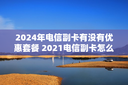 2024年电信副卡有没有优惠套餐 2021电信副卡怎么收费