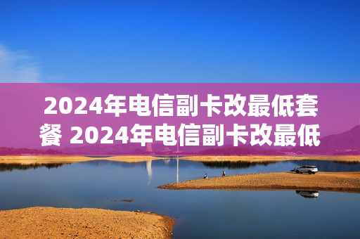 2024年电信副卡改最低套餐 2024年电信副卡改最低套餐怎么改